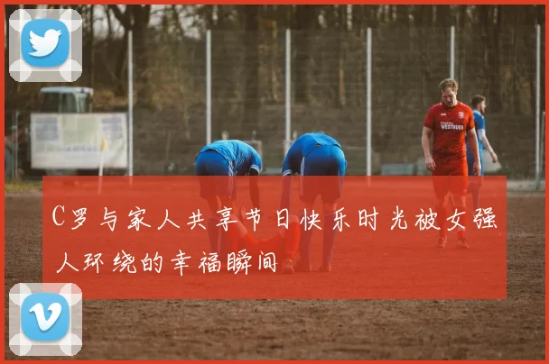 C罗与家人共享节日快乐时光被女强人环绕的幸福瞬间