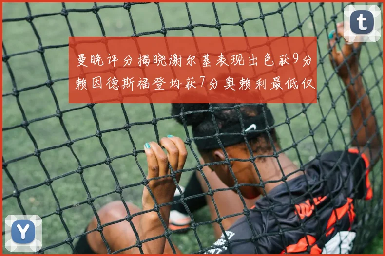 曼晚评分揭晓谢尔基表现出色获9分赖因德斯福登均获7分奥赖利最低仅5分