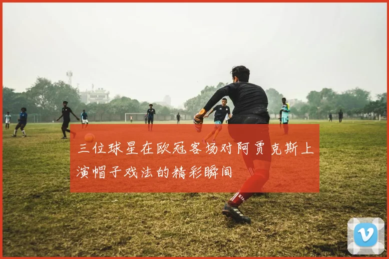 三位球星在欧冠客场对阿贾克斯上演帽子戏法的精彩瞬间