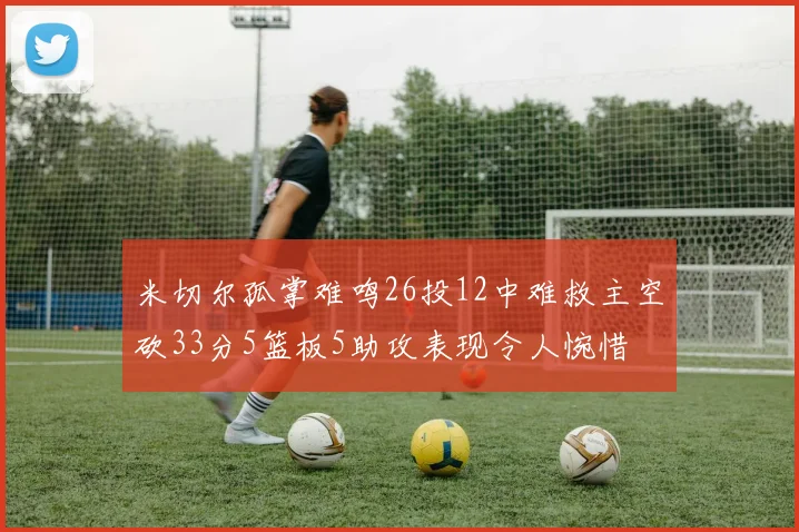 米切尔孤掌难鸣26投12中难救主空砍33分5篮板5助攻表现令人惋惜
