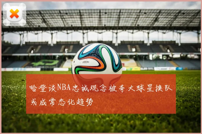 哈登谈NBA忠诚观念被夸大球星换队或成常态化趋势