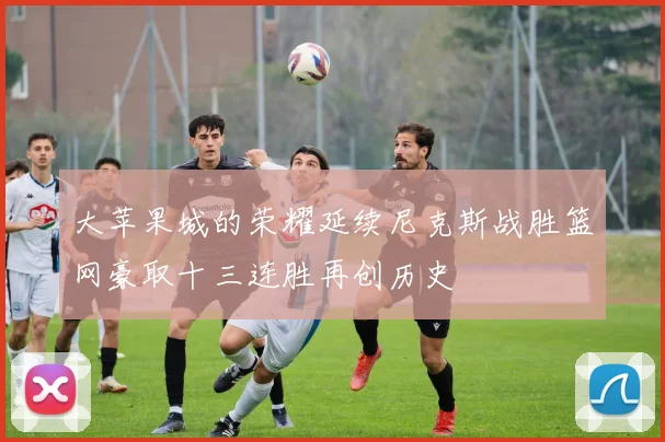大苹果城的荣耀延续尼克斯战胜篮网豪取十三连胜再创历史
