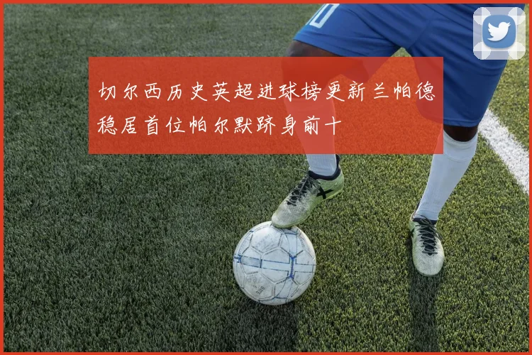 切尔西历史英超进球榜更新兰帕德稳居首位帕尔默跻身前十