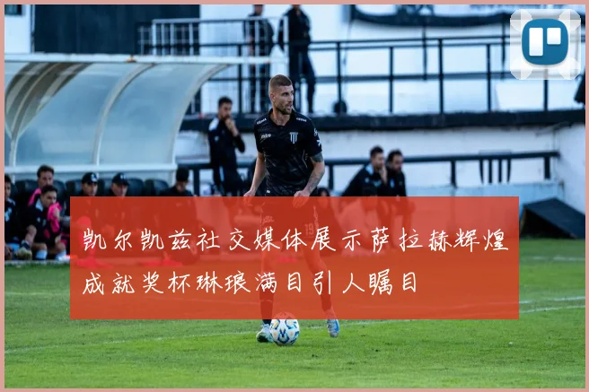 凯尔凯兹社交媒体展示萨拉赫辉煌成就奖杯琳琅满目引人瞩目