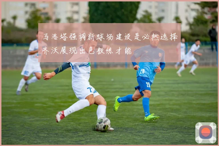 马洛塔强调新球场建设是必然选择齐沃展现出色教练才能