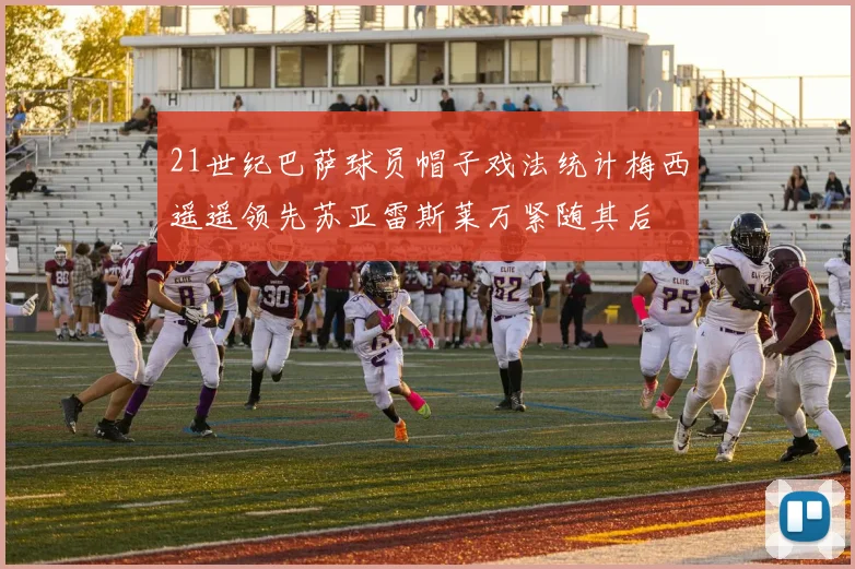 21世纪巴萨球员帽子戏法统计梅西遥遥领先苏亚雷斯莱万紧随其后