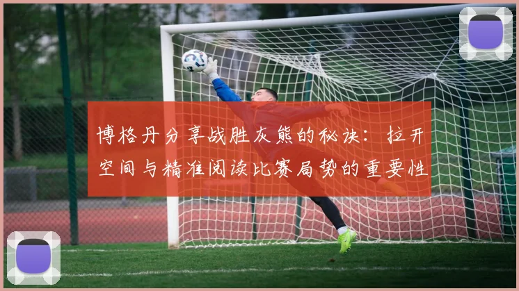 博格丹分享战胜灰熊的秘诀：拉开空间与精准阅读比赛局势的重要性