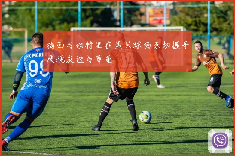 梅西与切特里在孟买球场亲切握手展现友谊与尊重