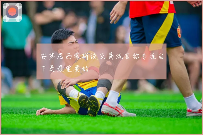 安芬尼西蒙斯谈交易流言称专注当下是最重要的