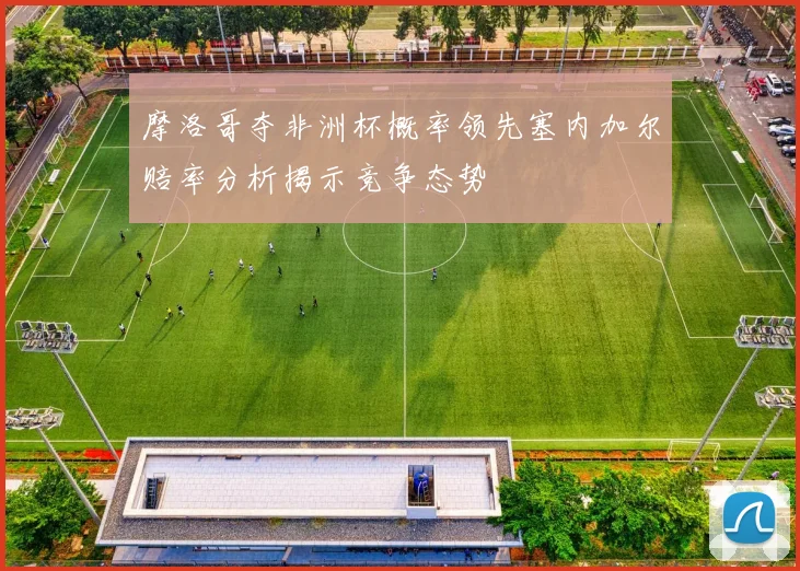 摩洛哥夺非洲杯概率领先塞内加尔赔率分析揭示竞争态势