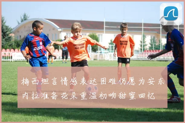 梅西坦言情感表达困难仍愿为安东内拉准备花朵重温初吻甜蜜回忆
