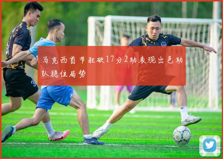 马克西首节狂砍17分2助表现出色助队稳住局势