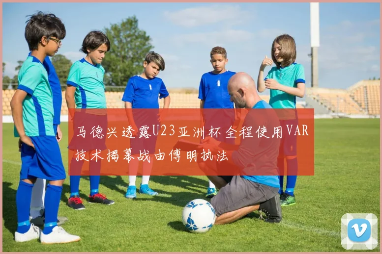 马德兴透露U23亚洲杯全程使用VAR技术揭幕战由傅明执法