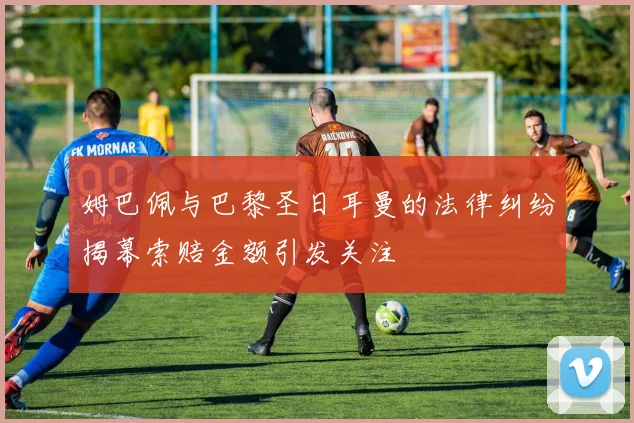 姆巴佩与巴黎圣日耳曼的法律纠纷揭幕索赔金额引发关注