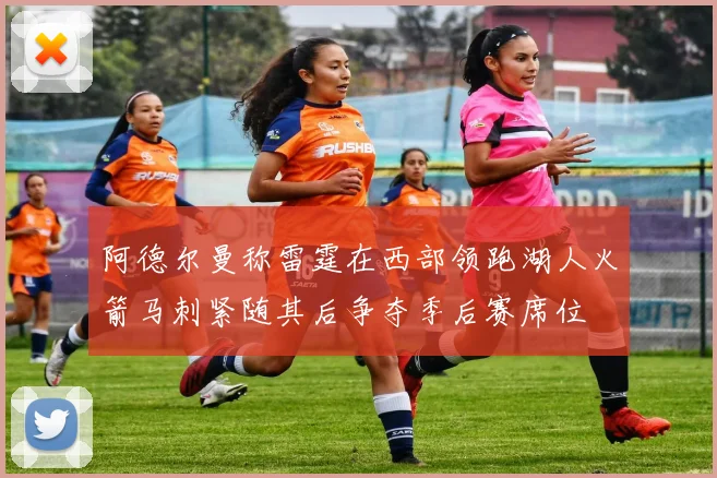 阿德尔曼称雷霆在西部领跑湖人火箭马刺紧随其后争夺季后赛席位