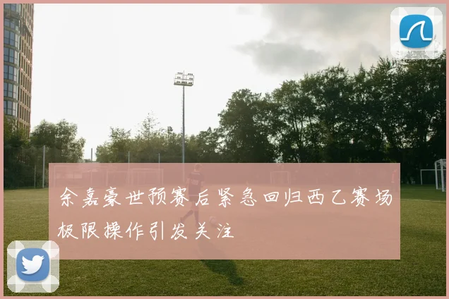 余嘉豪世预赛后紧急回归西乙赛场极限操作引发关注