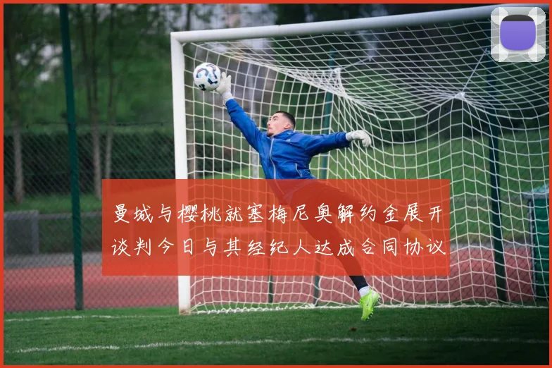 曼城与樱桃就塞梅尼奥解约金展开谈判今日与其经纪人达成合同协议