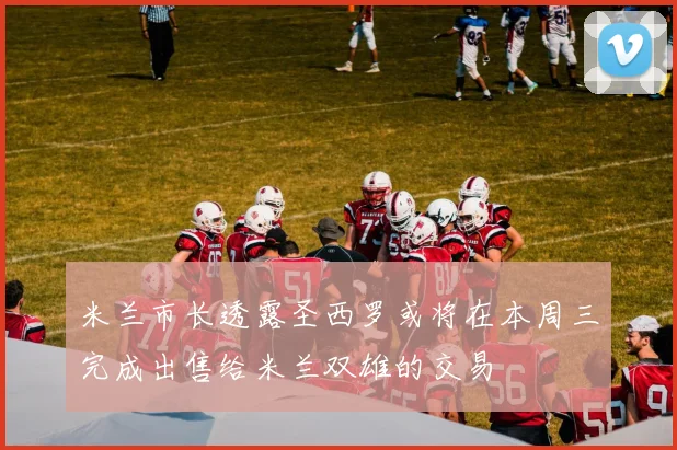 米兰市长透露圣西罗或将在本周三完成出售给米兰双雄的交易