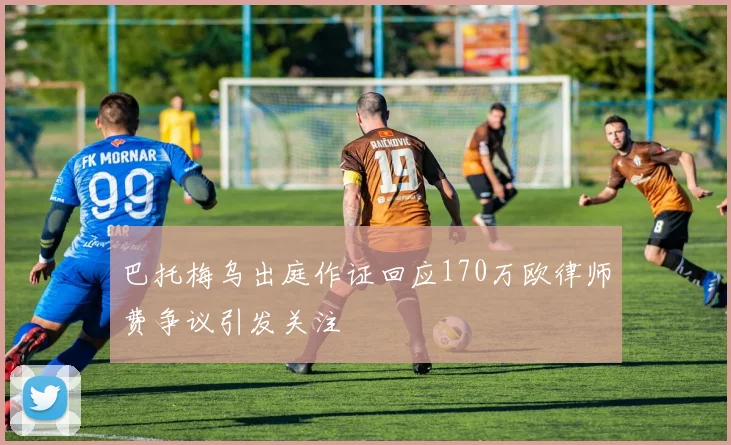 巴托梅乌出庭作证回应170万欧律师费争议引发关注