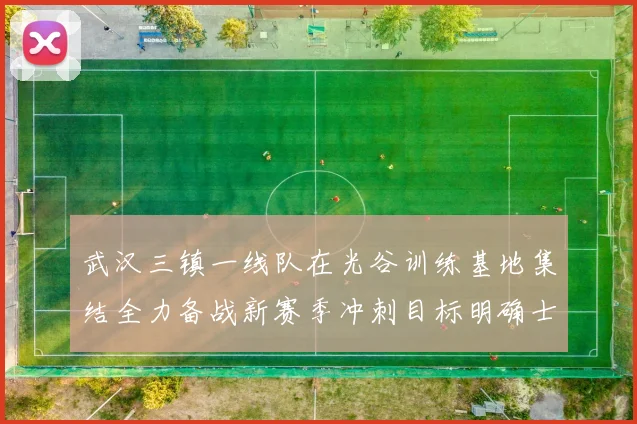 武汉三镇一线队在光谷训练基地集结全力备战新赛季冲刺目标明确士气高涨