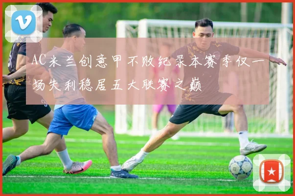 AC米兰创意甲不败纪录本赛季仅一场失利稳居五大联赛之巅