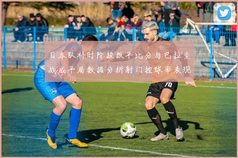 日本队补时阶段扳平比分与巴拉圭战成平局数据分析射门控球率表现突出