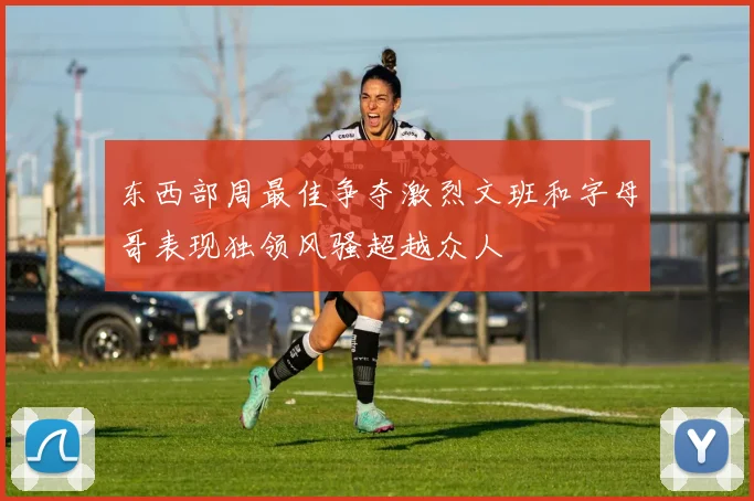 东西部周最佳争夺激烈文班和字母哥表现独领风骚超越众人