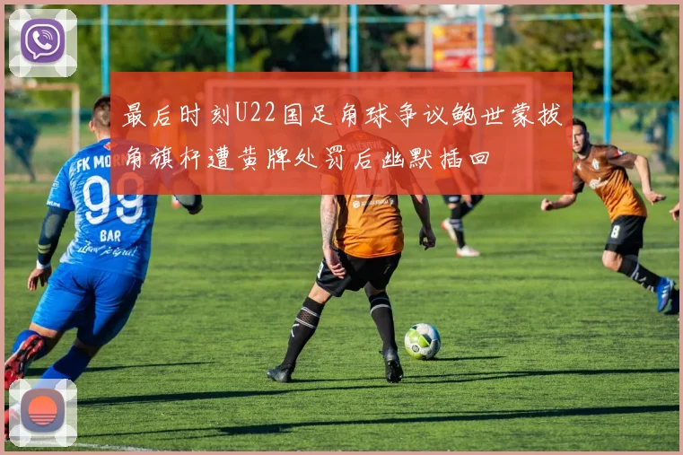 最后时刻U22国足角球争议鲍世蒙拔角旗杆遭黄牌处罚后幽默插回