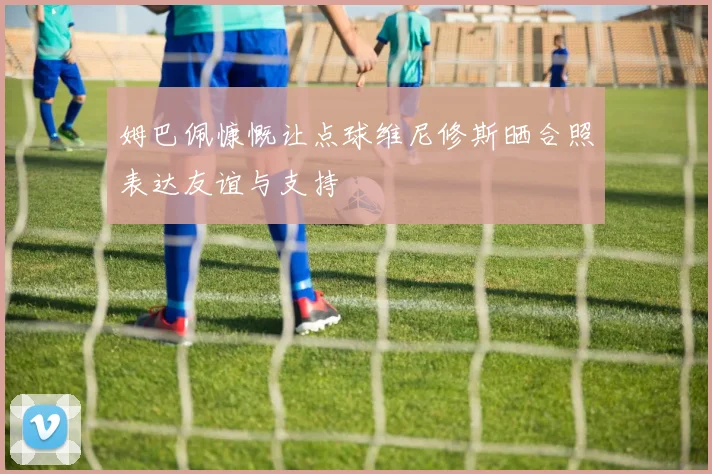 姆巴佩慷慨让点球维尼修斯晒合照表达友谊与支持